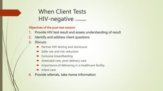 When Client Tests
HIV-negative (Continued)
Objectives of the post-test session:
1. Provide HIV test result and assess understanding of result
2. Identify and address client questions
3. Discuss:
 Partner HIV testing and disclosure
 Safer sex and risk reduction
 Exclusive breastfeeding
 Antenatal care, post-delivery care
 Importance of delivering in a healthcare facility
 Infant care
4. Provide referrals, take-home information
 