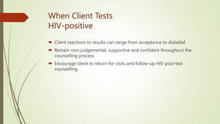 When Client Tests
HIV-positive
 Client reactions to results can range from acceptance to disbelief
 Remain non-judgemental, supportive and confident throughout the
counselling process
 Encourage client to return for visits and follow-up HIV post-test
counselling
 