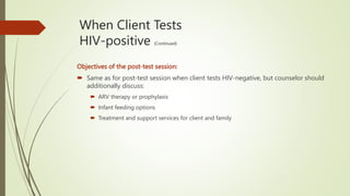 When Client Tests
HIV-positive (Continued)
Objectives of the post-test session:
 Same as for post-test session when client tests HIV-negative, but counselor should
additionally discuss:
 ARV therapy or prophylaxis
 Infant feeding options
 Treatment and support services for client and family
 