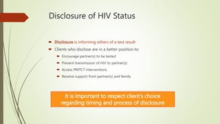 Disclosure of HIV Status
 Disclosure is informing others of a test result
 Clients who disclose are in a better position to:
 Encourage partner(s) to be tested
 Prevent transmission of HIV to partner(s)
 Access PMTCT interventions
 Receive support from partner(s) and family
It is important to respect client's choice
regarding timing and process of disclosure
 