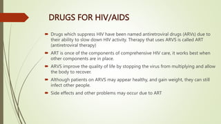 DRUGS FOR HIV/AIDS
 Drugs which suppress HIV have been named antiretroviral drugs (ARVs) due to
their ability to slow down HIV activity. Therapy that uses ARVS is called ART
(antiretroviral therapy)
 ART is once of the components of comprehensive HIV care, it works best when
other components are in place.
 ARVS improve the quality of life by stopping the virus from multiplying and allow
the body to recover.
 Although patients on ARVS may appear healthy, and gain weight, they can still
infect other people.
 Side effects and other problems may occur due to ART
 