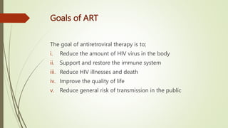 Goals of ART
The goal of antiretroviral therapy is to;
i. Reduce the amount of HIV virus in the body
ii. Support and restore the immune system
iii. Reduce HIV illnesses and death
iv. Improve the quality of life
v. Reduce general risk of transmission in the public
 