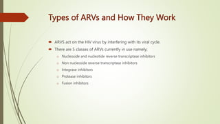 Types of ARVs and How They Work
 ARVS act on the HIV virus by interfering with its viral cycle.
 There are 5 classes of ARVs currently in use namely;
o Nucleoside and nucleotide reverse transcriptase inhibitors
o Non nucleoside reverse transcriptase inhibitors
o Integrase inhibitors
o Protease inhibitors
o Fusion inhibitors
 