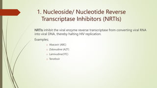 1. Nucleoside/ Nucleotide Reverse
Transcriptase Inhibitors (NRTIs)
NRTIs inhibit the viral enzyme reverse transcriptase from converting viral RNA
into viral DNA, thereby halting HIV replication.
Examples;
o Abacavir (ABC)
o Zidovudine (AZT)
o Lamivudine(3TC)
o Tenofovir
 