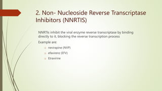 2. Non- Nucleoside Reverse Transcriptase
Inhibitors (NNRTIS)
NNRTIs inhibit the viral enzyme reverse transcriptase by binding
directly to it, blocking the reverse transcription process
Example are:
o nevirapine (NVP)
o efavirenz (EFV)
o Etravirine
 