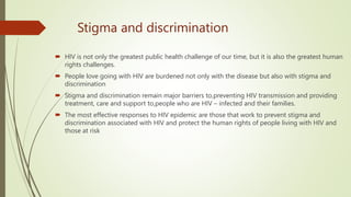 Stigma and discrimination
 HIV is not only the greatest public health challenge of our time, but it is also the greatest human
rights challenges.
 People love going with HIV are burdened not only with the disease but also with stigma and
discrimination
 Stigma and discrimination remain major barriers to,preventing HIV transmission and providing
treatment, care and support to,people who are HIV – infected and their families.
 The most effective responses to HIV epidemic are those that work to prevent stigma and
discrimination associated with HIV and protect the human rights of people living with HIV and
those at risk
 