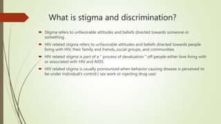 What is stigma and discrimination?
 Stigma refers to unfavorable attitudes and beliefs directed towards someone or
something .
 HIV related stigma refers to unfavorable attitudes and beliefs directed towards people
living with HIV, their family and friends,,social groups, and communities.
 HIV related stigma is part of a " process of devaluation " off people either love living with
or associated with HIV and AIDS
 HIV related stigma is usually pronounced when behavior causing disease is perceived to
be under individual's control ( sex work or injecting drug use)
 