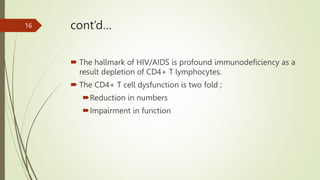 cont’d…
 The hallmark of HIV/AIDS is profound immunodeficiency as a
result depletion of CD4+ T lymphocytes.
 The CD4+ T cell dysfunction is two fold ;
Reduction in numbers
Impairment in function
16
 