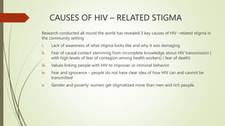 CAUSES OF HIV – RELATED STIGMA
Research conducted all round the world has revealed 3 key causes of HIV –related stigma in
the community setting
i. Lack of awareness of what stigma looks like and why it was damaging
ii. Fear of causal contact stemming from incomplete knowledge about HIV transmission (
with high levels of fear of contagion among health workers) ( fear of death)
iii. Values linking people with HIV to improver or immoral behavior
iv. Fear and ignorance – people do not have clear idea of how HIV can and cannot be
transmitted
v. Gender and poverty: women get stigmatized more than men and rich people.
 