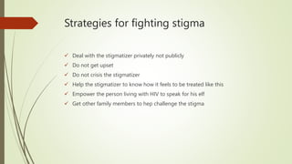 Strategies for fighting stigma
 Deal with the stigmatizer privately not publicly
 Do not get upset
 Do not crisis the stigmatizer
 Help the stigmatizer to know how it feels to be treated like this
 Empower the person living with HIV to speak for his elf
 Get other family members to hep challenge the stigma
 