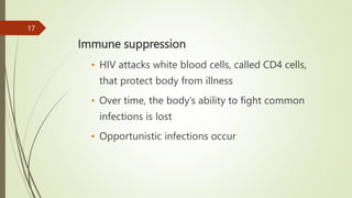 Immune suppression
• HIV attacks white blood cells, called CD4 cells,
that protect body from illness
• Over time, the body’s ability to fight common
infections is lost
• Opportunistic infections occur
17
 