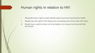 Human rights in relation to HIV
i. All people have a right to make decides about sexual and reproductive health
ii. People have the right to HIV testing and counseling and to know their HIV status
iii. People have a right to chose not to be tested or to choose not to be told their
test results.
 