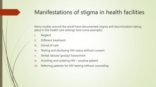 Manifestations of stigma in health facilities
Many studies around the world have documented stigma and discrimination taking
place in the health care settings here some examples:
i. Neglect
ii. Different treatment
iii. Denial of care
iv. Testing and disclosing HIV status without consent
v. Verbal /abuse/ gossip/ harassment
vi. Avoiding and isolating HIV – positive patient
vii. Referring patients for HIV testing without counseling
 