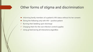 Other forms of stigma and discrimination
 Informing family members of a patient's HIV status without his her consent
 Doing the following only with HIV – positive patient
 Burning their bedding upon discharge
 Charging them for the cost infection control supplies
 Using gl bed during all interactions,regardless
 