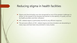 Reducing stigma in health facilities
 Stigma and discrimination are now recognized as one of the greatest challenges to
slower no the spread of the diseases key barriers to the delivery of quality services
by health providers and their utilization.
 HIV –related stigma is particularly harmful to any efficient response.
 The pervasive effects of HIV –related stigma and discrimination are devastating in
many ways and have been documented in many studies
 
