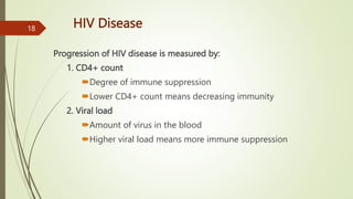 HIV Disease
Progression of HIV disease is measured by:
1. CD4+ count
Degree of immune suppression
Lower CD4+ count means decreasing immunity
2. Viral load
Amount of virus in the blood
Higher viral load means more immune suppression
18
 