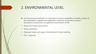2. ENVIRONMENTAL LEVEL
 At the environmental level, it's important to ensure availability to health workers of
the information, supplies and equipment necessary to practice universal
precautions and prevent occupational transmission of HIV
 Gloves for invasive procedures
 Sharp containers
 Adequate water and soap or disinfectant for hand washing
 Post –exposure
 