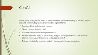 Cont’d…
At the policy level, policies need to be enacted that protect the safety of patients, as well
as health workers, to prevent discrimination against PLHIV
 Developed in a participatory manner
 Clearly communicated to staff
 Routinely monitored after implementation
 All staff members need to be involved, not just health professional. This included
doctors, nurses, guards cleaners, and supportive staff
 Training needs to be provided on both stigma and universal precautions
 