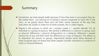 Summary
 Sometimes, we treat people badly because of how they look or we suspect they do.
We isolate them , e.g refusing to sit beside a person suspected to have HIV in the
clinic, or we gossip about them and call them names because of the way they
look.when we isolate or make fun of other propels, this is called stigma.
 Stigma is the process in which we ( society) create a " spoiled identity" for an
individual or a group of persons. We identify a difference in a person or group, such
as physical differences ( physical disfiguration) or a behavior difference ( people
having lots of sex) and then mark the difference as a sign of disgrace. This allows us
to stigmatize the person or groups. Stigmatized people loose status because of
these assigned signs of shame that other people consider indications or evidence of
sinful or immoral behavior
 