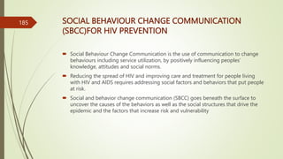 SOCIAL BEHAVIOUR CHANGE COMMUNICATION
(SBCC)FOR HIV PREVENTION
 Social Behaviour Change Communication is the use of communication to change
behaviours including service utilization, by positively influencing peoples’
knowledge, attitudes and social norms.
 Reducing the spread of HIV and improving care and treatment for people living
with HIV and AIDS requires addressing social factors and behaviors that put people
at risk.
 Social and behavior change communication (SBCC) goes beneath the surface to
uncover the causes of the behaviors as well as the social structures that drive the
epidemic and the factors that increase risk and vulnerability
185
 