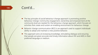 Cont’d…
 The key principle of social behaviour change approach is promoting positive
behaviour change. Community engagement, ownership and empowerment at the
community level are needed for the behaviour change approach, which focuses on
activities that create and sustain an enabling environment for behaviour change.
 Behavior change communication (BCC) is an approach used to support individuals’
ability to adopt and maintain a new positive behavior.
 This approach aims at increasing knowledge, stimulating dialogue and ensuring
that people are given accurate and timely information about HIV and AIDS in their
preferred language or medium.
186
 