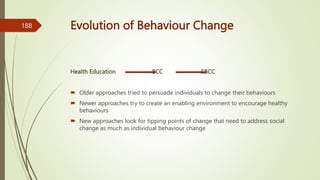 Evolution of Behaviour Change
Health Education BCC SBCC
 Older approaches tried to persuade individuals to change their behaviours
 Newer approaches try to create an enabling environment to encourage healthy
behaviours
 New approaches look for tipping points of change that need to address social
change as much as individual behaviour change
188
 