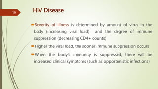 HIV Disease
Severity of illness is determined by amount of virus in the
body (increasing viral load) and the degree of immune
suppression (decreasing CD4+ counts)
Higher the viral load, the sooner immune suppression occurs
When the body’s immunity is suppressed, there will be
increased clinical symptoms (such as opportunistic infections)
19
 