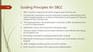 Guiding Principles for SBCC
i. SBCC should be integrated with all HIV program goals from the start
ii. Formative BCC assessments must be conducted to improve understanding of the
needs of target populations, as well as of the barriers to and supports for behavior
change that their members face
iii. The target population should participate in all phases of SBCC development and
in much of implementation.
iv. Stakeholders need to be involved from the design stage.
v. Having a variety of linked communication channels is more effective than relying
on one specific one.
vi. Pre-testing is essential for developing effective BCC materials.
vii. Planning for monitoring and evaluation should be part of the design of any BCC
program.
viii. SBCC strategies should be positive and action-oriented.
ix. PLHA should be involved in BCC planning and implementation.
198
 
