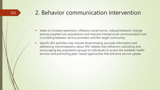2. Behavior communication intervention
 Seeks to increase awareness, influence social norms, induced behavior change
among targeted sub-populations and improve interpersonal communication and
Counseling between service providers and the target community.
 Specific BCI activities may include disseminating accurate information and
addressing misconceptions about HIV-related risky behaviors, educating and
encouraging key population groups to individuals to access the available health
services and promoting peer- based approaches that enhance service uptake
202
 