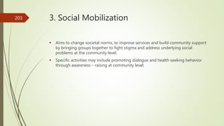 3. Social Mobilization
 Aims to change societal norms, to improve services and build community support
by bringing groups together to fight stigma and address underlying social
problems at the community level.
 Specific activities may include promoting dialogue and health seeking behavior
through awareness – raising at community level.
203
 
