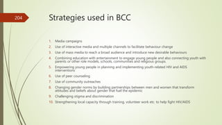 Strategies used in BCC
1. Media campaigns
2. Use of interactive media and multiple channels to facilitate behaviour change
3. Use of mass media to reach a broad audience and introduce new desirable behaviours
4. Combining education with entertainment to engage young people and also connecting youth with
parents or other role models, schools, communities and religious groups.
5. Empowering young people in planning and implementing youth-related HIV and AIDS
interventions
6. Use of peer counseling
7. Use of community outreaches
8. Changing gender norms by building partnerships between men and women that transform
attitudes and beliefs about gender that fuel the epidemic
9. Challenging stigma and discrimination
10. Strengthening local capacity through training, volunteer work etc. to help fight HIV/AIDS
204
 