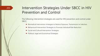 Intervention Strategies Under SBCC in HIV
Prevention and Control
The following intervention strategies are used for HIV prevention and control under
SBCC;
 Biomedical Intervention strategies to Reduce Exposure, Transmission or Infection
 Behavioural Intervention Strategies to Promote Individual Risk Reduction
 Social and Cultural Intervention Strategies
 Political, Legal and Economical Strategies
205
 