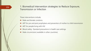 1. Biomedical Intervention strategies to Reduce Exposure,
Transmission or Infection
These interventions include;
 Male and female condoms
 ART for pre and post prophylaxis and prevention of mother to child transmission
 ART for people living with HIV
 Blood safety- Standard precautions in health care settings
 Male circumcision( available in other countries)
206
 