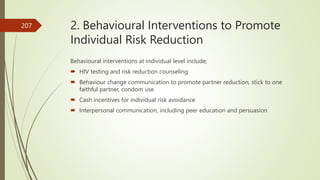 2. Behavioural Interventions to Promote
Individual Risk Reduction
Behavioural interventions at individual level include;
 HIV testing and risk reduction counseling
 Behaviour change communication to promote partner reduction, stick to one
faithful partner, condom use
 Cash incentives for individual risk avoidance
 Interpersonal communication, including peer education and persuasion
207
 