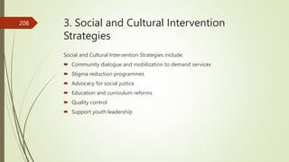 3. Social and Cultural Intervention
Strategies
Social and Cultural Intervention Strategies include;
 Community dialogue and mobilization to demand services
 Stigma reduction programmes
 Advocacy for social justice
 Education and curriculum reforms
 Quality control
 Support youth leadership
208
 