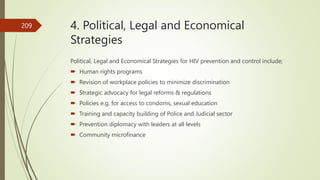4. Political, Legal and Economical
Strategies
Political, Legal and Economical Strategies for HIV prevention and control include;
 Human rights programs
 Revision of workplace policies to minimize discrimination
 Strategic advocacy for legal reforms & regulations
 Policies e.g. for access to condoms, sexual education
 Training and capacity building of Police and Judicial sector
 Prevention diplomacy with leaders at all levels
 Community microfinance
209
 
