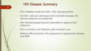 HIV Disease: Summary
• HIV multiplies inside the CD4+ cells, destroying them
• As CD4+ cell count decreases and viral load increases, the
immune defences are weakened
• HIV-infected people become vulnerable to opportunistic
infections
• HIV is a chronic viral infection with no known cure
• Without ARV treatment, HIV progresses to symptomatic disease
and AIDS
21
 