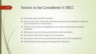 Factors to be Considered in SBCC
 Promoting client-provider Interaction
 Provision of correct information including the benefits and availability of different
forms of treatment or interventions
 Provision of services to all regardless of sex, colour, marital status and sexual
orientation
 Allowing the client to choose which option of the intervention
 Assuring the client of the safety of the intervention
 Assuring the client that any personal information will remain confidential
 Maintaining the clients dignity throughout the interactions
210
 