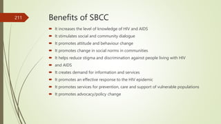 Benefits of SBCC
 It increases the level of knowledge of HIV and AIDS
 It stimulates social and community dialogue
 It promotes attitude and behaviour change
 It promotes change in social norms in communities
 It helps reduce stigma and discrimination against people living with HIV
 and AIDS
 It creates demand for information and services
 It promotes an effective response to the HIV epidemic
 It promotes services for prevention, care and support of vulnerable populations
 It promotes advocacy/policy change
211
 