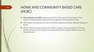 HOME AND COMMUNITY BASED CARE
(HCBC)
 Home-based care (HBC) refers to any form of care given to ill people in their
homes, including physical, psychosocial, palliative and spiritual activities
 HBC entails the provision of care to HIV/AIDS patients and their affected families at
home.
 Home and community-based care (HCBC) is used in many countries to increase
quality of life and limit hospital stay, particularly where public health services are
overburdened
212
 