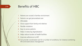 Benefits of HBC
1. Patients are nursed in familiar environment
2. Patients can get personalized care
3. Affordable
4. Close support from family and relatives
5. Flexible visitations
6. Easy to access patients
7. Helps in reducing stigmatization
8. Helps reduce burden of health facilities
9. Improves adherence to ART
10. Can provide coordinated care for a number of conditions, for instance combining
HIV and tuberculosis management
216
 
