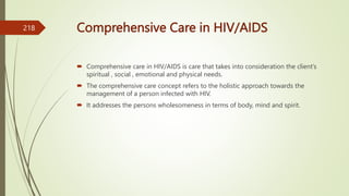 Comprehensive Care in HIV/AIDS
 Comprehensive care in HIV/AIDS is care that takes into consideration the client’s
spiritual , social , emotional and physical needs.
 The comprehensive care concept refers to the holistic approach towards the
management of a person infected with HIV.
 It addresses the persons wholesomeness in terms of body, mind and spirit.
218
 