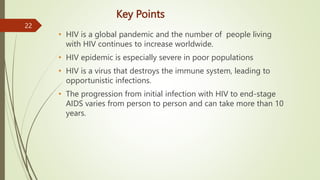 Key Points
• HIV is a global pandemic and the number of people living
with HIV continues to increase worldwide.
• HIV epidemic is especially severe in poor populations
• HIV is a virus that destroys the immune system, leading to
opportunistic infections.
• The progression from initial infection with HIV to end-stage
AIDS varies from person to person and can take more than 10
years.
22
 