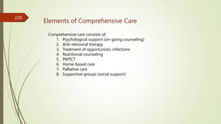 Elements of Comprehensive Care
Comprehensive care consists of;
1. Psychological support (on-going counseling)
2. Anti-retroviral therapy
3. Treatment of opportunistic infections
4. Nutritional counseling
5. PMTCT
6. Home-based care
7. Palliative care
8. Supportive groups (social support)
220
 