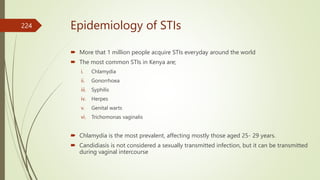Epidemiology of STIs
 More that 1 million people acquire STIs everyday around the world
 The most common STIs in Kenya are;
i. Chlamydia
ii. Gonorrhoea
iii. Syphilis
iv. Herpes
v. Genital warts
vi. Trichomonas vaginalis
 Chlamydia is the most prevalent, affecting mostly those aged 25- 29 years.
 Candidiasis is not considered a sexually transmitted infection, but it can be transmitted
during vaginal intercourse
224
 