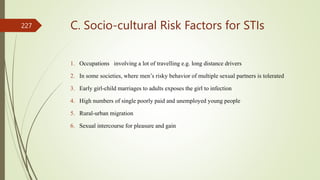 C. Socio-cultural Risk Factors for STIs
1. Occupations involving a lot of travelling e.g. long distance drivers
2. In some societies, where men’s risky behavior of multiple sexual partners is tolerated
3. Early girl-child marriages to adults exposes the girl to infection
4. High numbers of single poorly paid and unemployed young people
5. Rural-urban migration
6. Sexual intercourse for pleasure and gain
227
 
