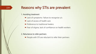 Reasons why STIs are prevalent
1. Avoiding treatment
 Lack of symptoms- failure to recognise s/s
 Lack of access of health care
 Preference to traditional healers
 Fear of stigma, lack of confidence on health workers
2. Reluctance to refer partners
 People with STI are reluctant to refer their partners
229
 