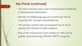 Key Points (continued)
• The most common main route of transmission worldwide
is heterosexual transmission.
• Women of childbearing age are at particular risk for
acquiring HIV through unprotected sex
• HIV-positive women who are pregnant are at risk of
passing HIV infection to their newborn.
• Risk of HIV transmission from mother-to-child can be
greatly reduced through effective PMTCT programs
23
 