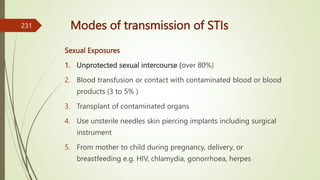 Modes of transmission of STIs
Sexual Exposures
1. Unprotected sexual intercourse (over 80%)
2. Blood transfusion or contact with contaminated blood or blood
products (3 to 5% )
3. Transplant of contaminated organs
4. Use unsterile needles skin piercing implants including surgical
instrument
5. From mother to child during pregnancy, delivery, or
breastfeeding e.g. HIV, chlamydia, gonorrhoea, herpes
231
 