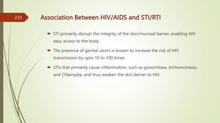 Association Between HIV/AIDS and STI/RTI
 STI primarily disrupt the integrity of the skin/mucosal barrier, enabling HIV
easy access to the body.
 The presence of genital ulcers is known to increase the risk of HIV
transmission by upto 10 to 100 times.
 STIs that primarily cause inflammation, such as gonorrhoea, trichomoniasis,
and Chlamydia, and thus weaken the skin barrier to HIV.
233
 